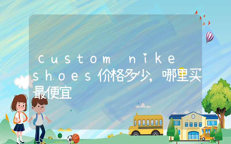 custom nike shoes价格多少,哪里买最便宜插图 custom nike shoes价格多少,哪里买最便宜插图